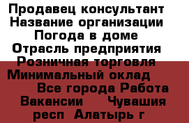 Продавец-консультант › Название организации ­ Погода в доме › Отрасль предприятия ­ Розничная торговля › Минимальный оклад ­ 60 000 - Все города Работа » Вакансии   . Чувашия респ.,Алатырь г.